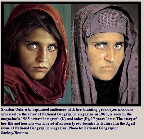 Photos of Sharbat Gula, a girl, now woman, who captivated audiences with her haunting green eyes when she appeared on the cover of National Geographic magazine in 1985, is see in the magazine's 1985 photograph(L), and 17 years later(R). The story of her life and how she was located after nearly two decades in featured in the April issue of National Geographic Magazine.